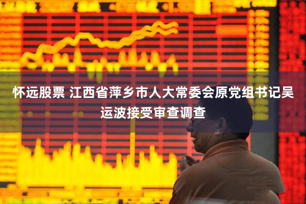 怀远股票 江西省萍乡市人大常委会原党组书记吴运波接受审查调查