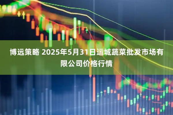 博远策略 2025年5月31日运城蔬菜批发市场有限公司价格行情