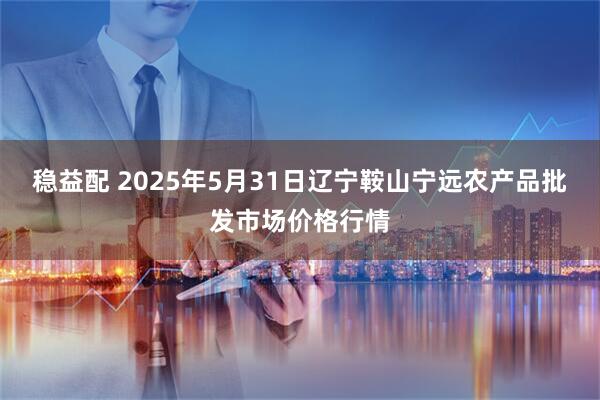 稳益配 2025年5月31日辽宁鞍山宁远农产品批发市场价格行情