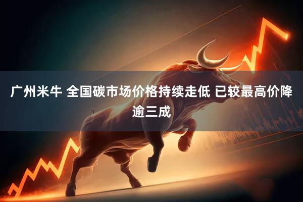广州米牛 全国碳市场价格持续走低 已较最高价降逾三成