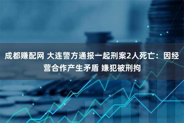 成都赚配网 大连警方通报一起刑案2人死亡：因经营合作产生矛盾 嫌犯被刑拘