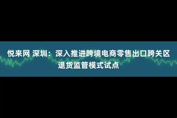 悦来网 深圳：深入推进跨境电商零售出口跨关区退货监管模式试点