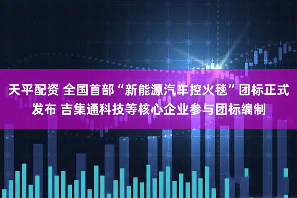 天平配资 全国首部“新能源汽车控火毯”团标正式发布 吉集通科技等核心企业参与团标编制