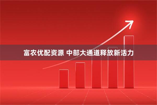 富农优配资源 中部大通道释放新活力