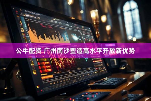 公牛配资 广州南沙塑造高水平开放新优势