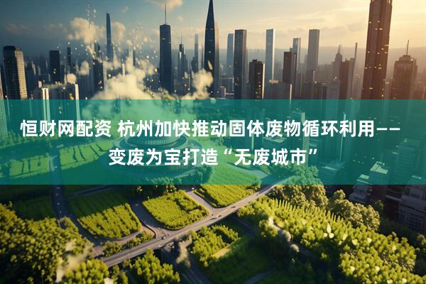 恒财网配资 杭州加快推动固体废物循环利用—— 变废为宝打造“无废城市”