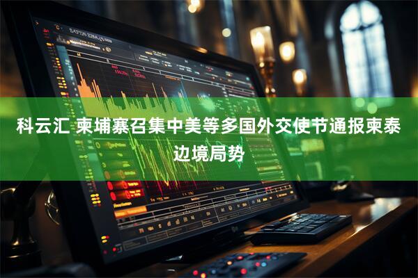科云汇 柬埔寨召集中美等多国外交使节通报柬泰边境局势