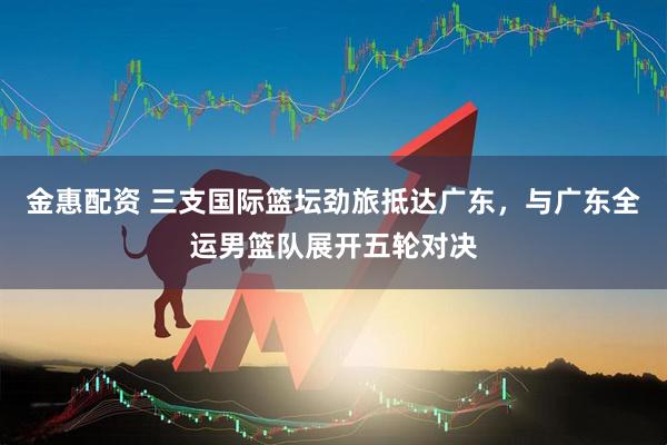 金惠配资 三支国际篮坛劲旅抵达广东，与广东全运男篮队展开五轮对决