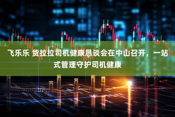 飞乐乐 货拉拉司机健康恳谈会在中山召开，一站式管理守护司机健康