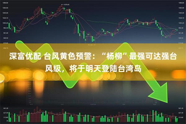 深富优配 台风黄色预警：“杨柳”最强可达强台风级，将于明天登陆台湾岛