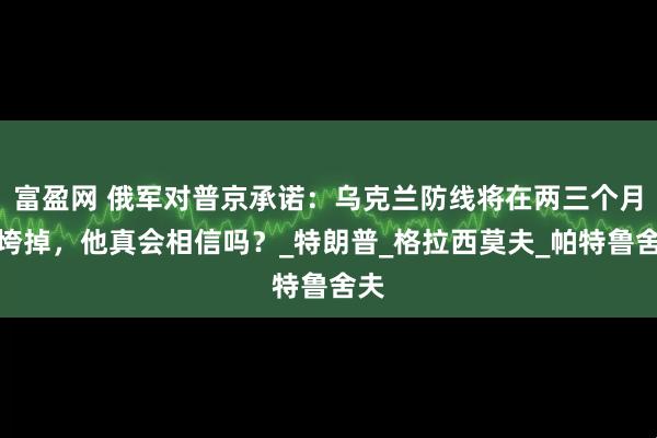 富盈网 俄军对普京承诺：乌克兰防线将在两三个月内垮掉，他真会相信吗？_特朗普_格拉西莫夫_帕特鲁舍夫