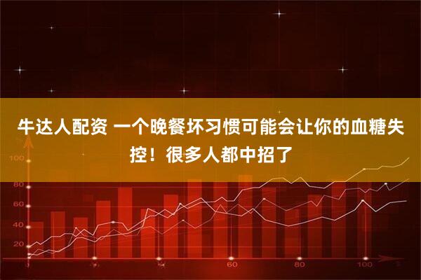 牛达人配资 一个晚餐坏习惯可能会让你的血糖失控！很多人都中招了