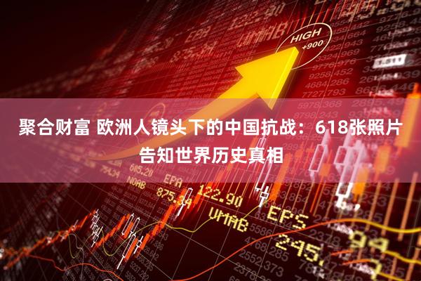 聚合财富 欧洲人镜头下的中国抗战：618张照片告知世界历史真相