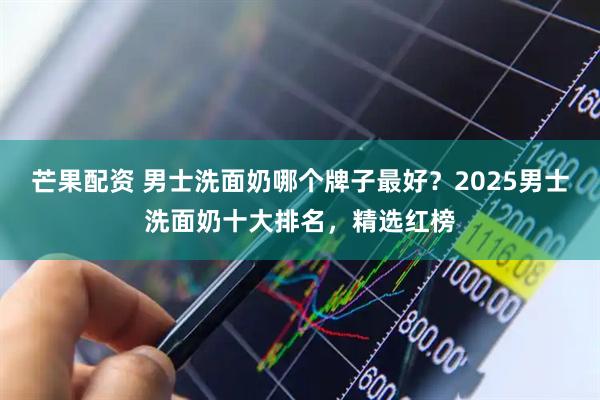 芒果配资 男士洗面奶哪个牌子最好？2025男士洗面奶十大排名，精选红榜