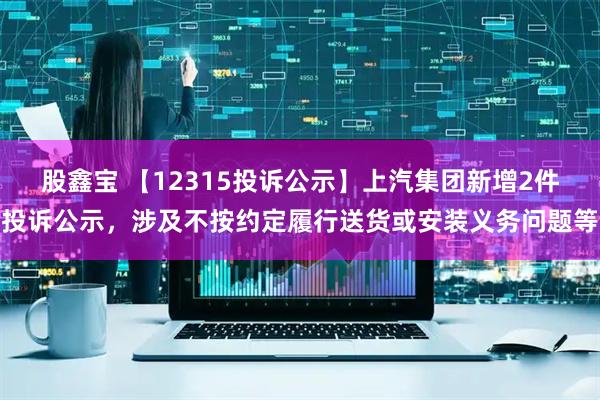 股鑫宝 【12315投诉公示】上汽集团新增2件投诉公示，涉及不按约定履行送货或安装义务问题等