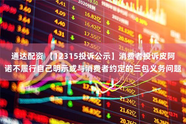 通达配资 【12315投诉公示】消费者投诉皮阿诺不履行自己明示或与消费者约定的三包义务问题