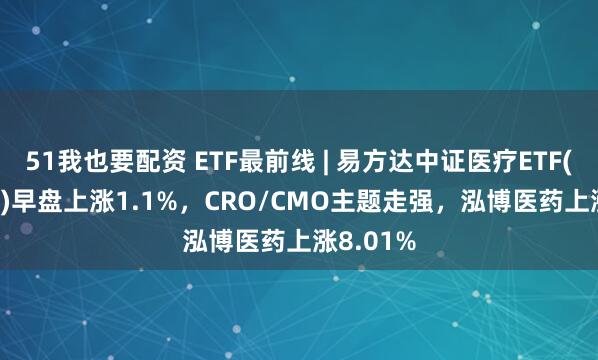 51我也要配资 ETF最前线 | 易方达中证医疗ETF(159847)早盘上涨1.1%，CRO/CMO主题走强，泓博医药上涨8.01%