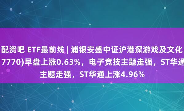 配资吧 ETF最前线 | 浦银安盛中证沪港深游戏及文化传媒ETF(517770)早盘上涨0.63%，电子竞技主题走强，ST华通上涨4.96%