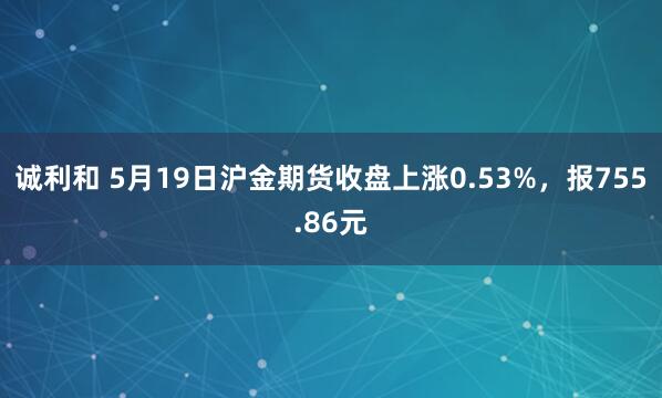 诚利和 5月19日沪金期货收盘上涨0.53%，报755.86元
