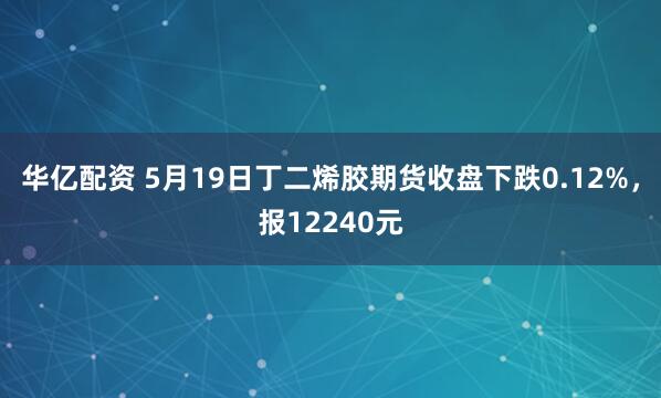 华亿配资 5月19日丁二烯胶期货收盘下跌0.12%，报12240元