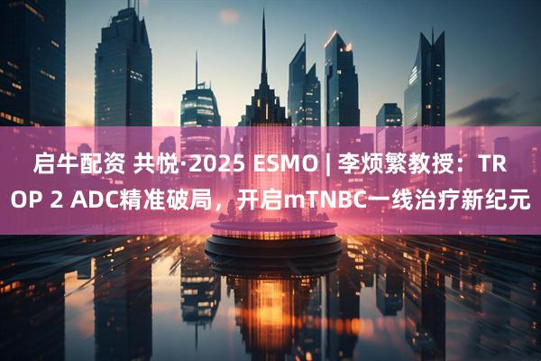 启牛配资 共悦·2025 ESMO | 李烦繁教授：TROP 2 ADC精准破局，开启mTNBC一线治疗新纪元