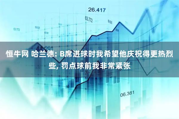 恒牛网 哈兰德: B席进球时我希望他庆祝得更热烈些, 罚点球前我非常紧张