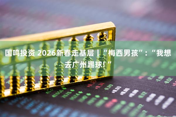国鸣投资 2026新春走基层丨“梅西男孩”: “我想去广州踢球! ”