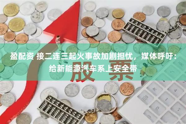 盈配资 接二连三起火事故加剧担忧，媒体呼吁：给新能源汽车系上安全带