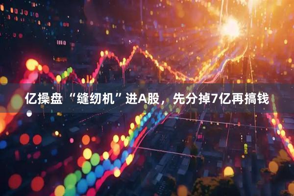 亿操盘 “缝纫机”进A股，先分掉7亿再搞钱